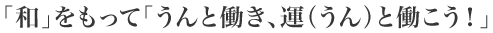 「和」をもって「うんと働き、運(うん)と働こう!」