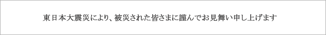 東北地方太平洋沖地震により、被害を受けられました皆さまに謹んでお見舞い申し上げます