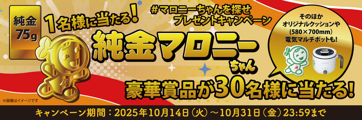 #マロニーちゃんを探せプレゼントキャンペーン 純金75g 1名様に当たる! 純金マロニーちゃん 豪華賞品が30名様に当たる! そのほかオリジナルクッションや(580×700mm) 電気マルチポットも! ※画像はイメージです キャンペーン期間：2025年10月14日(火)〜10月31日(金)23:59まで